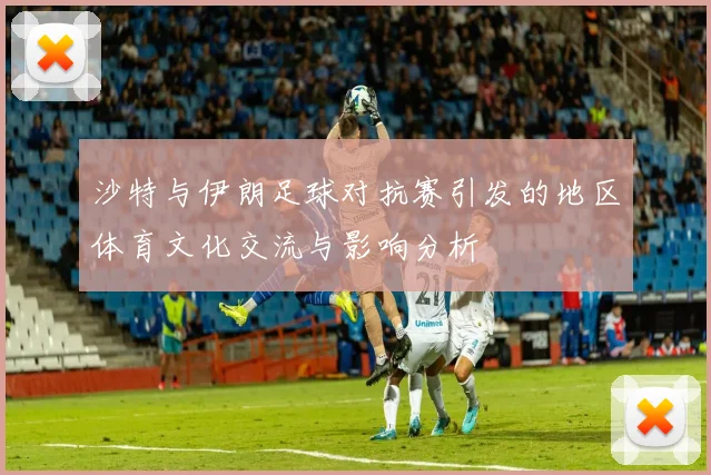 沙特与伊朗足球对抗赛引发的地区体育文化交流与影响分析