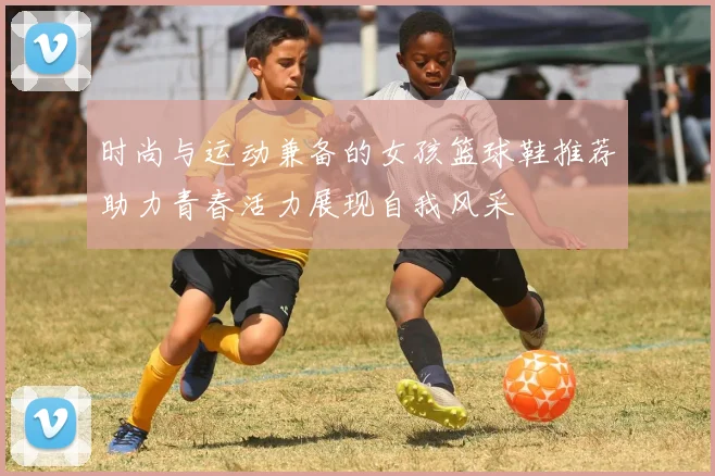 时尚与运动兼备的女孩篮球鞋推荐助力青春活力展现自我风采