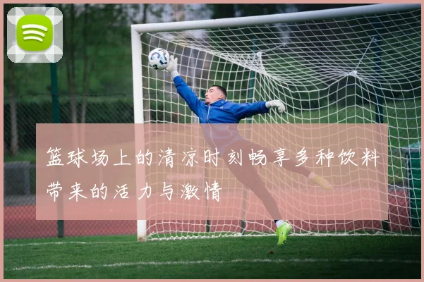 篮球场上的清凉时刻畅享多种饮料带来的活力与激情