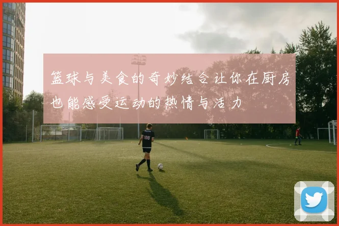 篮球与美食的奇妙结合让你在厨房也能感受运动的热情与活力