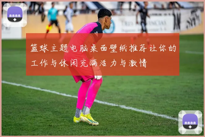 篮球主题电脑桌面壁纸推荐让你的工作与休闲充满活力与激情