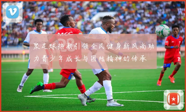 聚足球热潮引领全民健身新风尚助力青少年成长与团结精神的传承