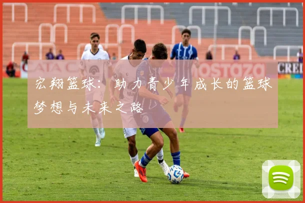 宏翔篮球：助力青少年成长的篮球梦想与未来之路