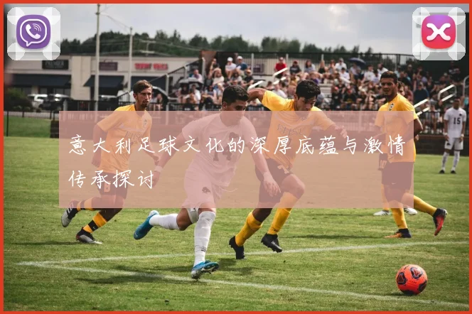 意大利足球文化的深厚底蕴与激情传承探讨