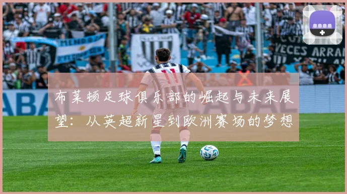 布莱顿足球俱乐部的崛起与未来展望：从英超新星到欧洲赛场的梦想之旅